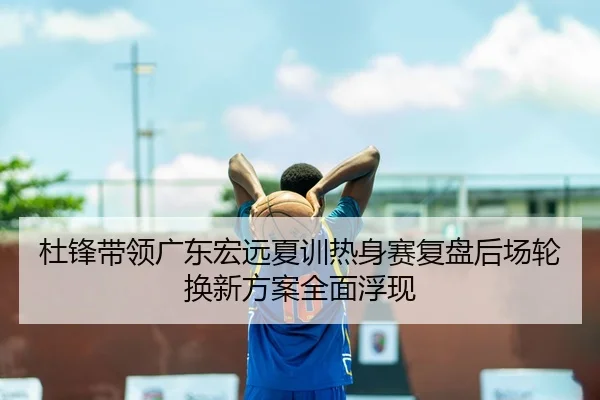 杜锋带领广东宏远夏训热身赛复盘后场轮换新方案全面浮现